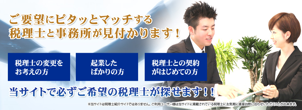 ご要望にピタッとマッチする税理士と事務所が見付かります! 税理士の変更をお考えの方・起業したばかりの方・税理士との契約がはじめての方 当サイトで必ずご希望の税理士が探せます!(当サイトは税理士紹介サイトではありません。ご利用ユーザー様は当サイトに掲載されている税理士にお気軽に直接お問い合わせいただくことが出来ます)